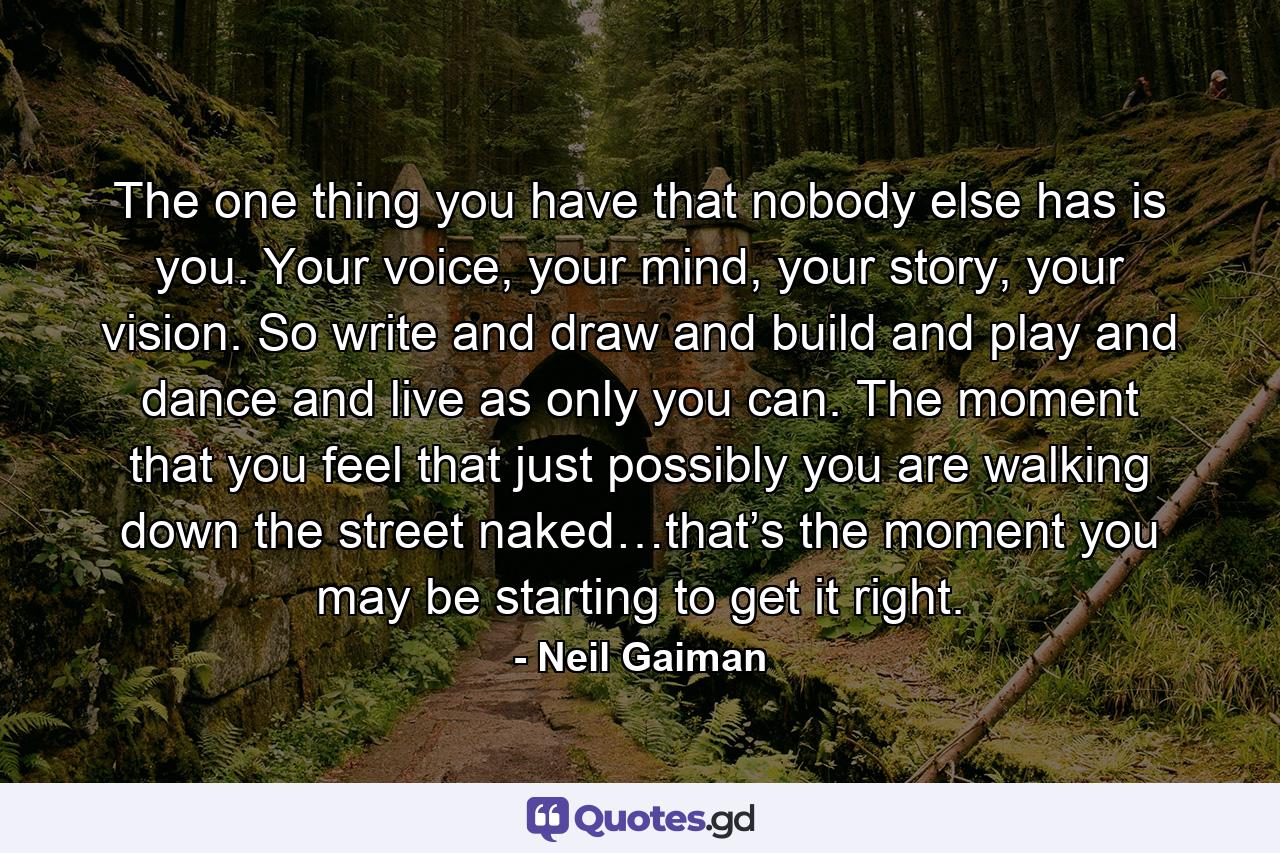 The one thing you have that nobody else has is you. Your voice, your mind, your story, your vision. So write and draw and build and play and dance and live as only you can. The moment that you feel that just possibly you are walking down the street naked…that’s the moment you may be starting to get it right. - Quote by Neil Gaiman