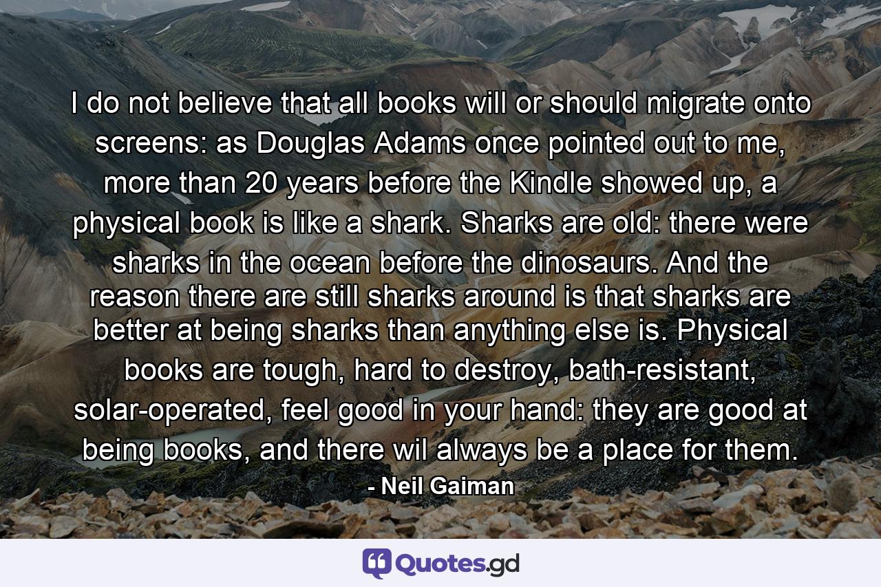 I do not believe that all books will or should migrate onto screens: as Douglas Adams once pointed out to me, more than 20 years before the Kindle showed up, a physical book is like a shark. Sharks are old: there were sharks in the ocean before the dinosaurs. And the reason there are still sharks around is that sharks are better at being sharks than anything else is. Physical books are tough, hard to destroy, bath-resistant, solar-operated, feel good in your hand: they are good at being books, and there wil always be a place for them. - Quote by Neil Gaiman