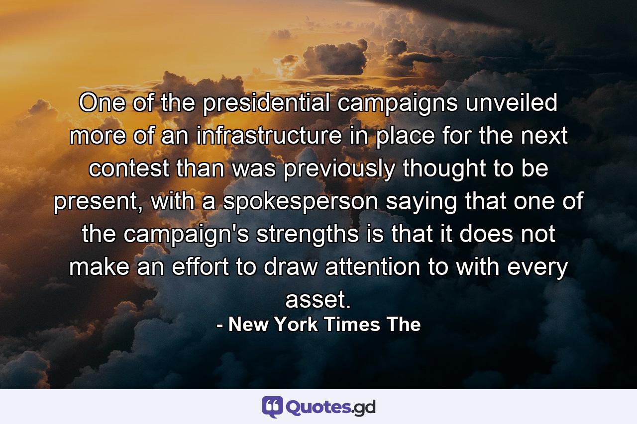 One of the presidential campaigns unveiled more of an infrastructure in place for the next contest than was previously thought to be present, with a spokesperson saying that one of the campaign's strengths is that it does not make an effort to draw attention to with every asset. - Quote by New York Times The