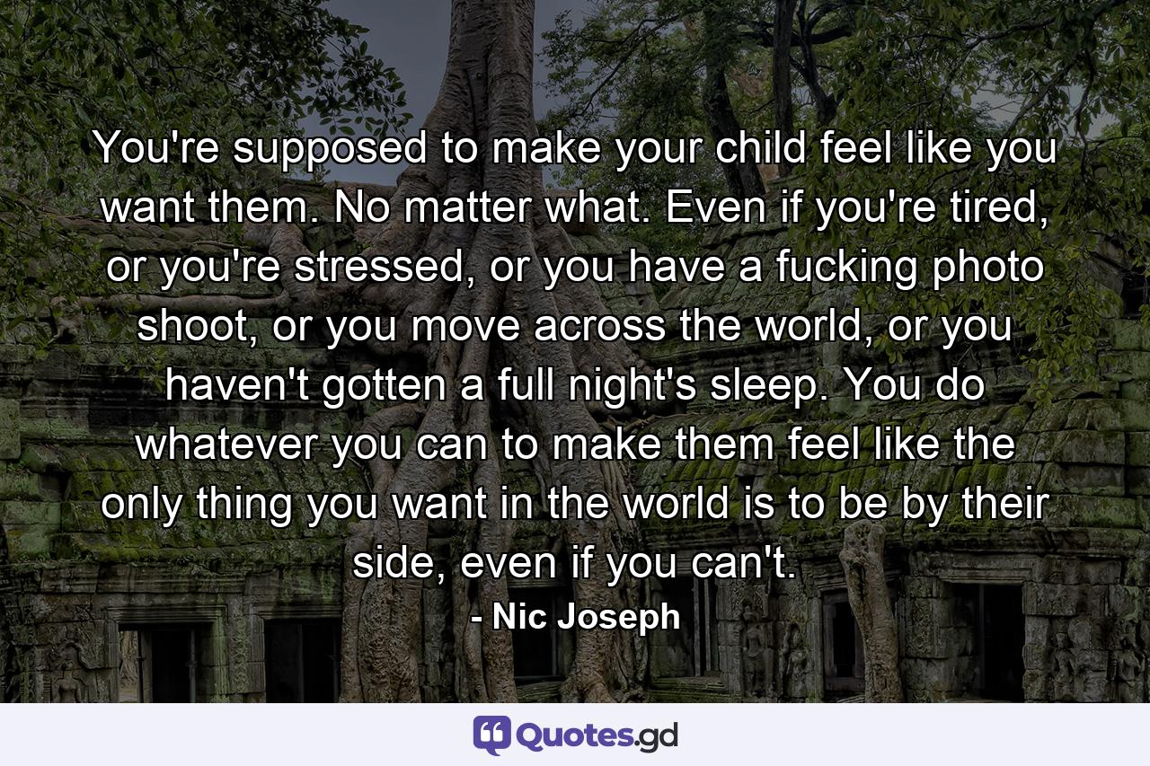 You're supposed to make your child feel like you want them. No matter what. Even if you're tired, or you're stressed, or you have a fucking photo shoot, or you move across the world, or you haven't gotten a full night's sleep. You do whatever you can to make them feel like the only thing you want in the world is to be by their side, even if you can't. - Quote by Nic Joseph