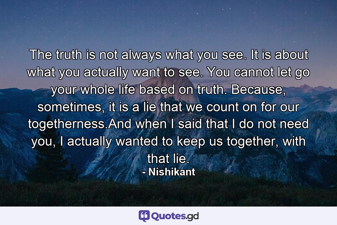 The truth is not always what you see. It is about what you actually want to see. You cannot let go your whole life based on truth. Because, sometimes, it is a lie that we count on for our togetherness.And when I said that I do not need you, I actually wanted to keep us together, with that lie. - Quote by Nishikant