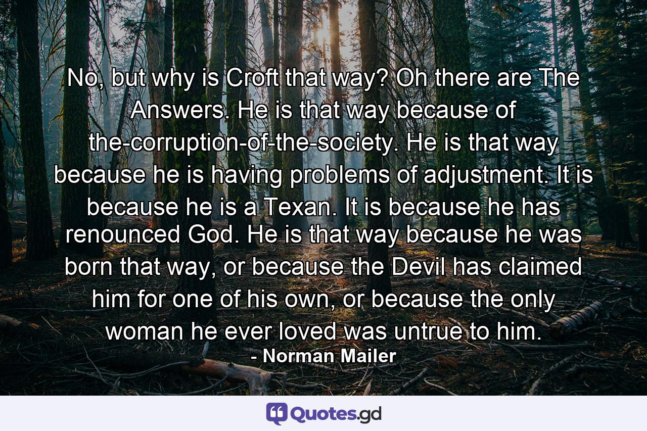 No, but why is Croft that way?  Oh there are The Answers. He is that way because of the-corruption-of-the-society. He is that way because he is having problems of adjustment. It is because he is a Texan. It is because he has renounced God. He is that way because he was born that way, or because the Devil has claimed him for one of his own, or because the only woman he ever loved was untrue to him. - Quote by Norman Mailer