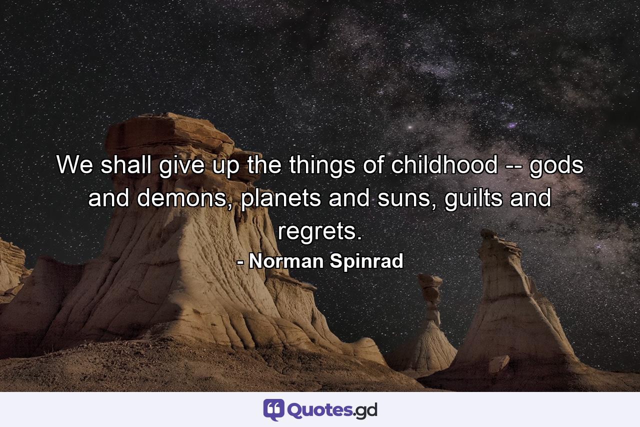 We shall give up the things of childhood -- gods and demons, planets and suns, guilts and regrets. - Quote by Norman Spinrad