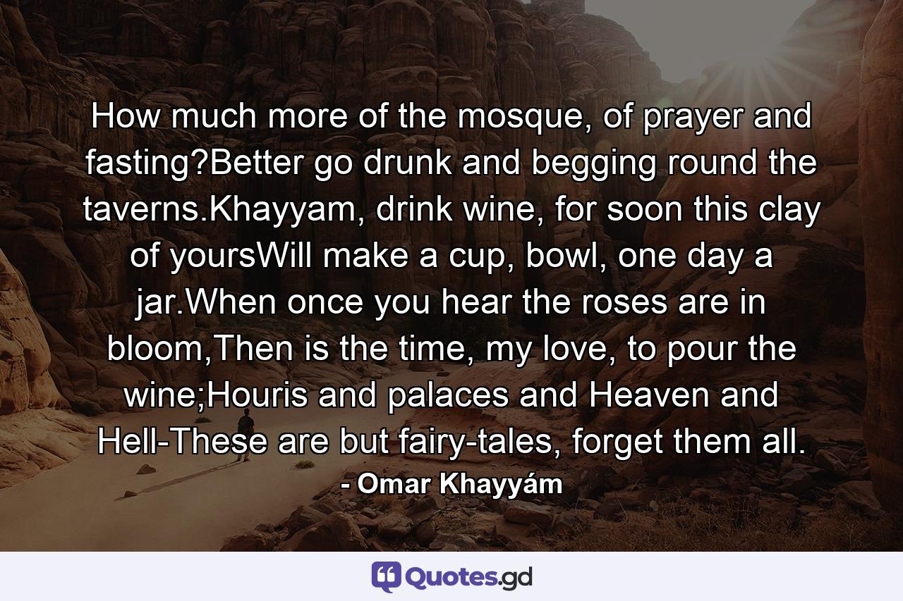 How much more of the mosque, of prayer and fasting?Better go drunk and begging round the taverns.Khayyam, drink wine, for soon this clay of yoursWill make a cup, bowl, one day a jar.When once you hear the roses are in bloom,Then is the time, my love, to pour the wine;Houris and palaces and Heaven and Hell-These are but fairy-tales, forget them all. - Quote by Omar Khayyám