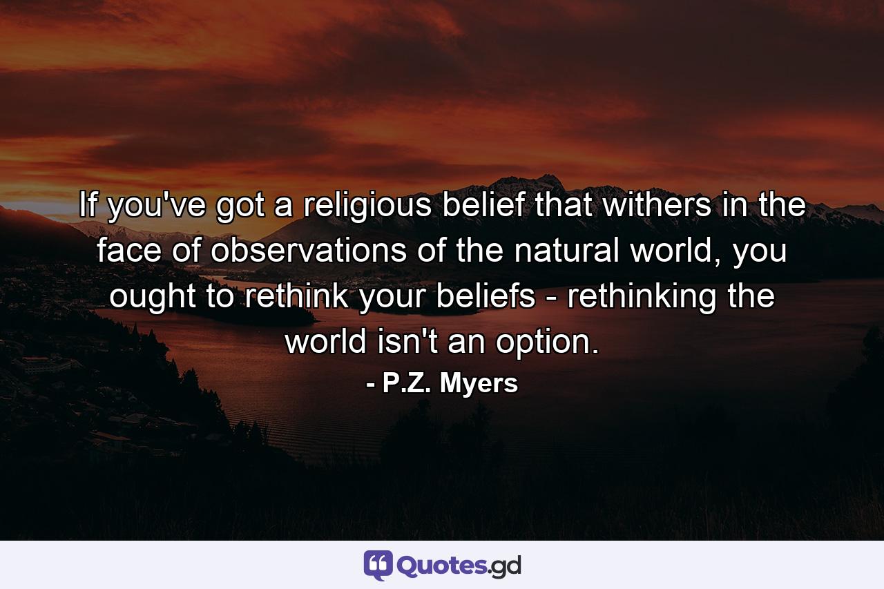 If you've got a religious belief that withers in the face of observations of the natural world, you ought to rethink your beliefs - rethinking the world isn't an option. - Quote by P.Z. Myers