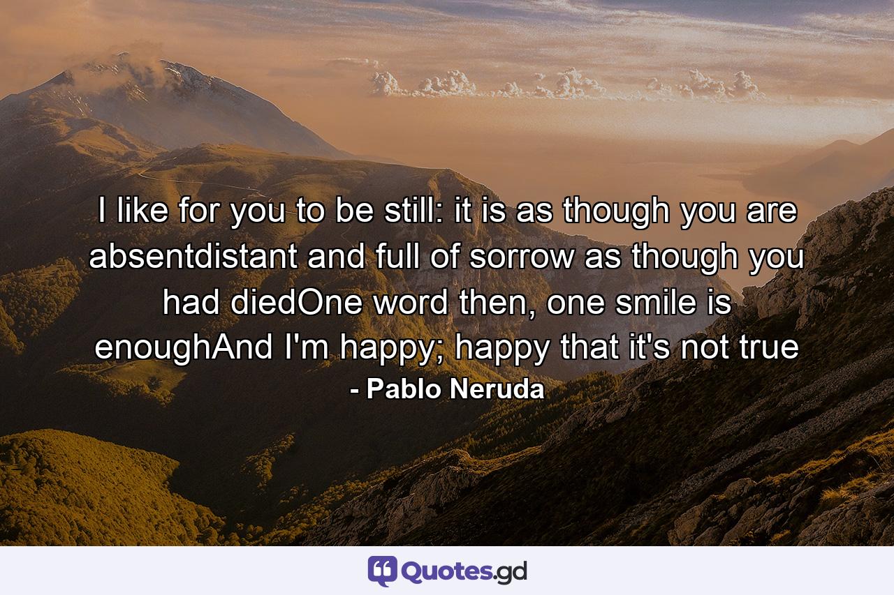 I like for you to be still: it is as though you are absentdistant and full of sorrow as though you had diedOne word then, one smile is enoughAnd I'm happy; happy that it's not true - Quote by Pablo Neruda