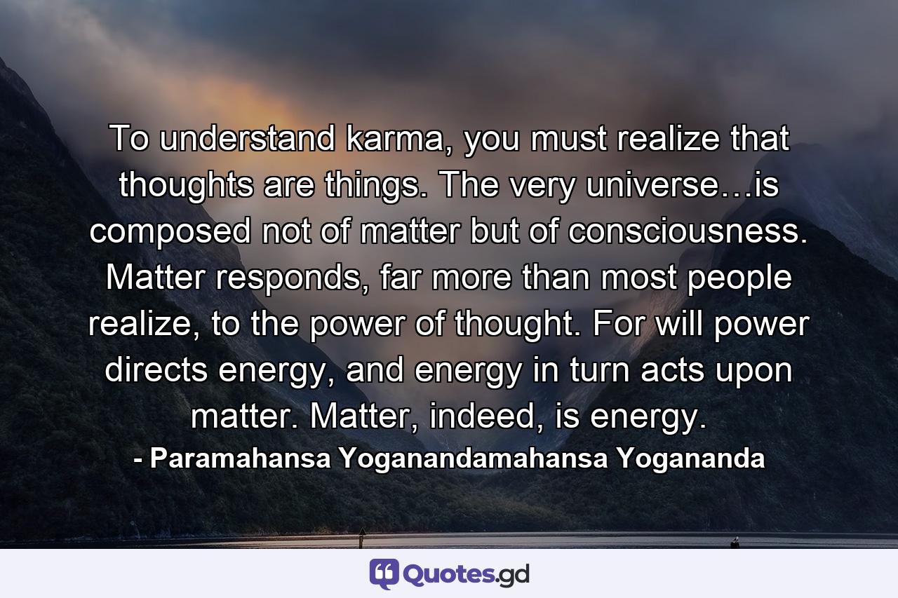 To understand karma, you must realize that thoughts are things. The very universe…is composed not of matter but of consciousness. Matter responds, far more than most people realize, to the power of thought. For will power directs energy, and energy in turn acts upon matter. Matter, indeed, is energy. - Quote by Paramahansa Yoganandamahansa Yogananda