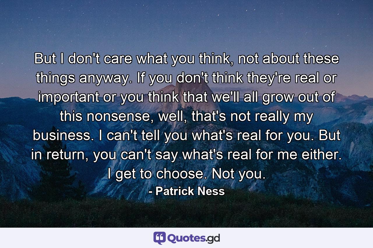 But I don't care what you think, not about these things anyway. If you don't think they're real or important or you think that we'll all grow out of this nonsense, well, that's not really my business. I can't tell you what's real for you. But in return, you can't say what's real for me either. I get to choose. Not you. - Quote by Patrick Ness