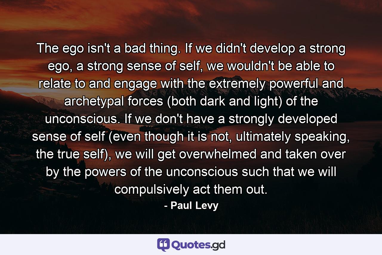 The ego isn't a bad thing. If we didn't develop a strong ego, a strong sense of self, we wouldn't be able to relate to and engage with the extremely powerful and archetypal forces (both dark and light) of the unconscious. If we don't have a strongly developed sense of self (even though it is not, ultimately speaking, the true self), we will get overwhelmed and taken over by the powers of the unconscious such that we will compulsively act them out. - Quote by Paul Levy