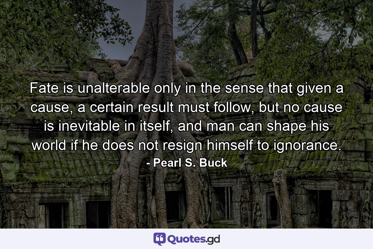 Fate is unalterable only in the sense that given a cause, a certain result must follow, but no cause is inevitable in itself, and man can shape his world if he does not resign himself to ignorance. - Quote by Pearl S. Buck