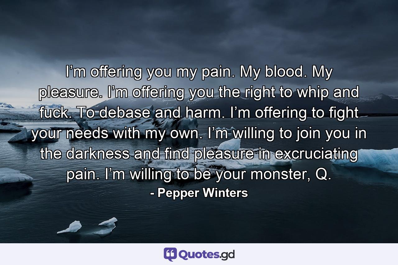 I’m offering you my pain. My blood. My pleasure. I’m offering you the right to whip and fuck. To debase and harm. I’m offering to fight your needs with my own. I’m willing to join you in the darkness and find pleasure in excruciating pain. I’m willing to be your monster, Q. - Quote by Pepper Winters