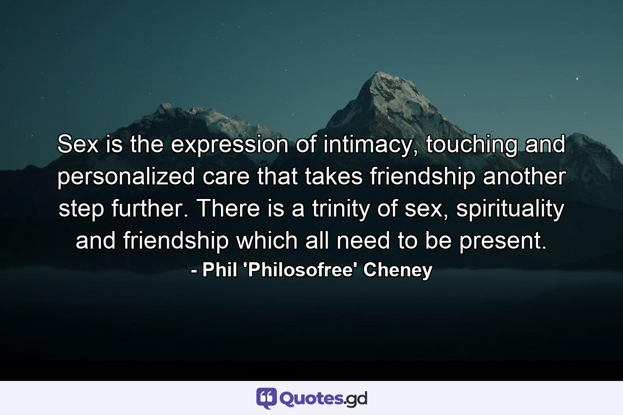 Sex is the expression of intimacy, touching and personalized care that takes friendship another step further. There is a trinity of sex, spirituality and friendship which all need to be present. - Quote by Phil 'Philosofree' Cheney