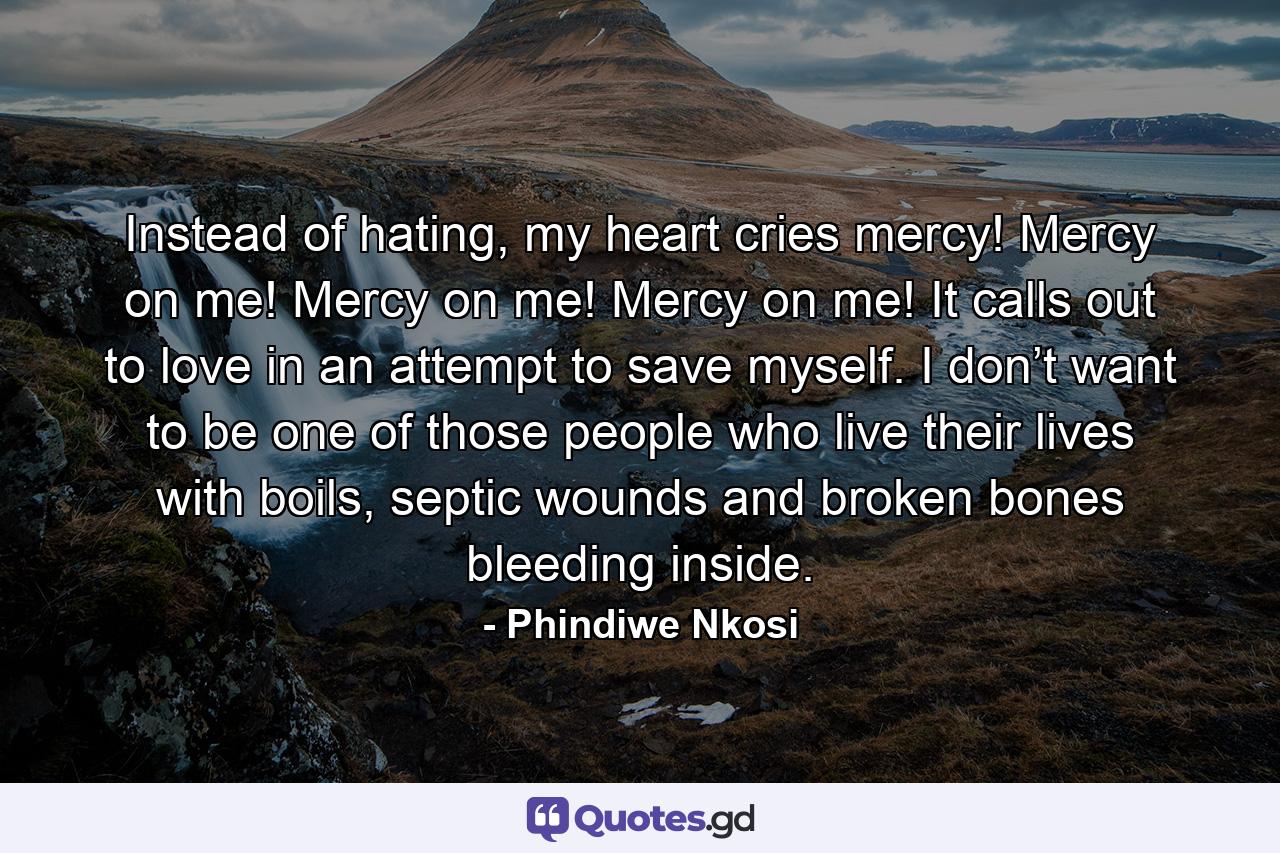 Instead of hating, my heart cries mercy! Mercy on me! Mercy on me! Mercy on me! It calls out to love in an attempt to save myself. I don’t want to be one of those people who live their lives with boils, septic wounds and broken bones bleeding inside. - Quote by Phindiwe Nkosi