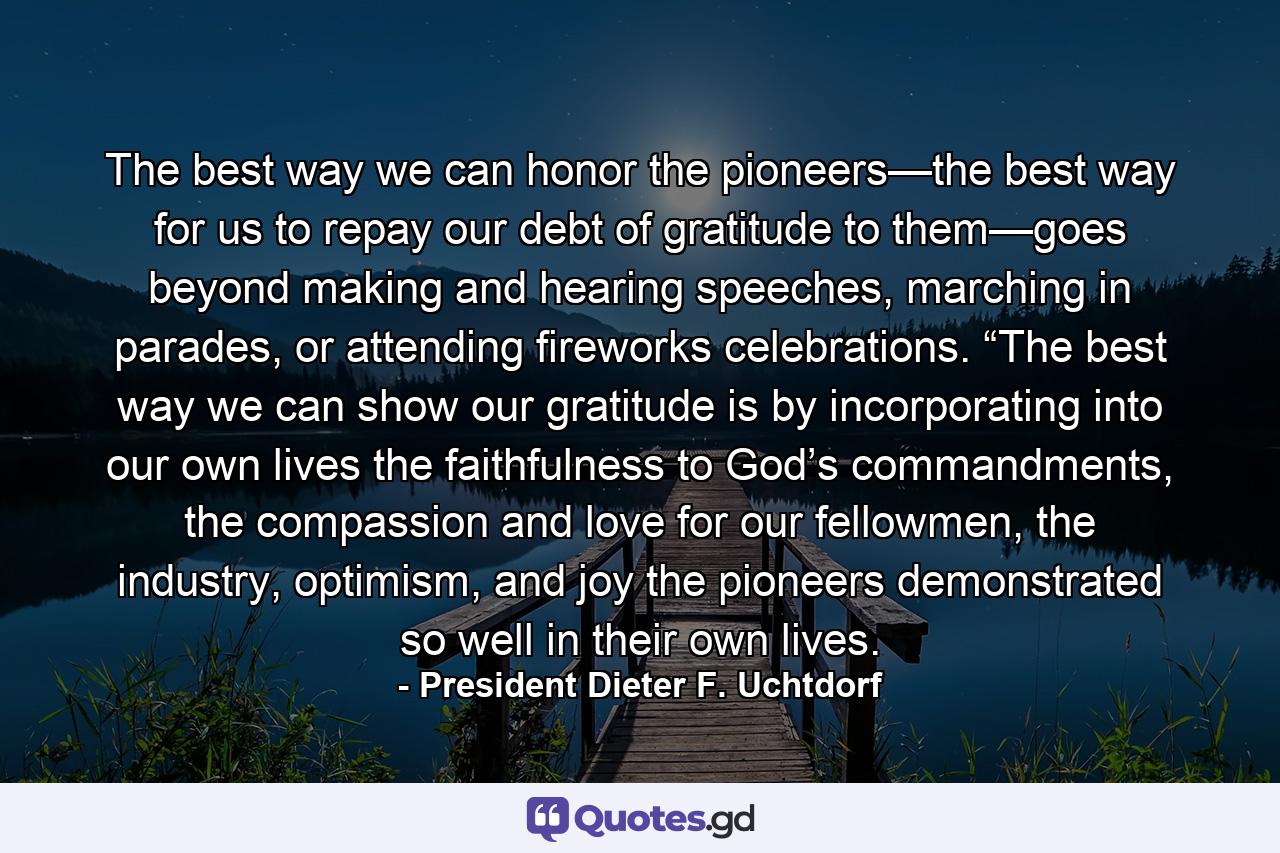 The best way we can honor the pioneers—the best way for us to repay our debt of gratitude to them—goes beyond making and hearing speeches, marching in parades, or attending fireworks celebrations.  “The best way we can show our gratitude is by incorporating into our own lives the faithfulness to God’s commandments, the compassion and love for our fellowmen, the industry, optimism, and joy the pioneers demonstrated so well in their own lives. - Quote by President Dieter F. Uchtdorf