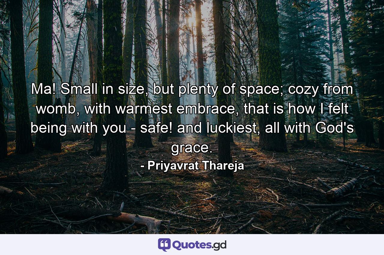 Ma! Small in size, but plenty of space; cozy from womb, with warmest embrace, that is how I felt being with you - safe! and luckiest, all with God's grace. - Quote by Priyavrat Thareja