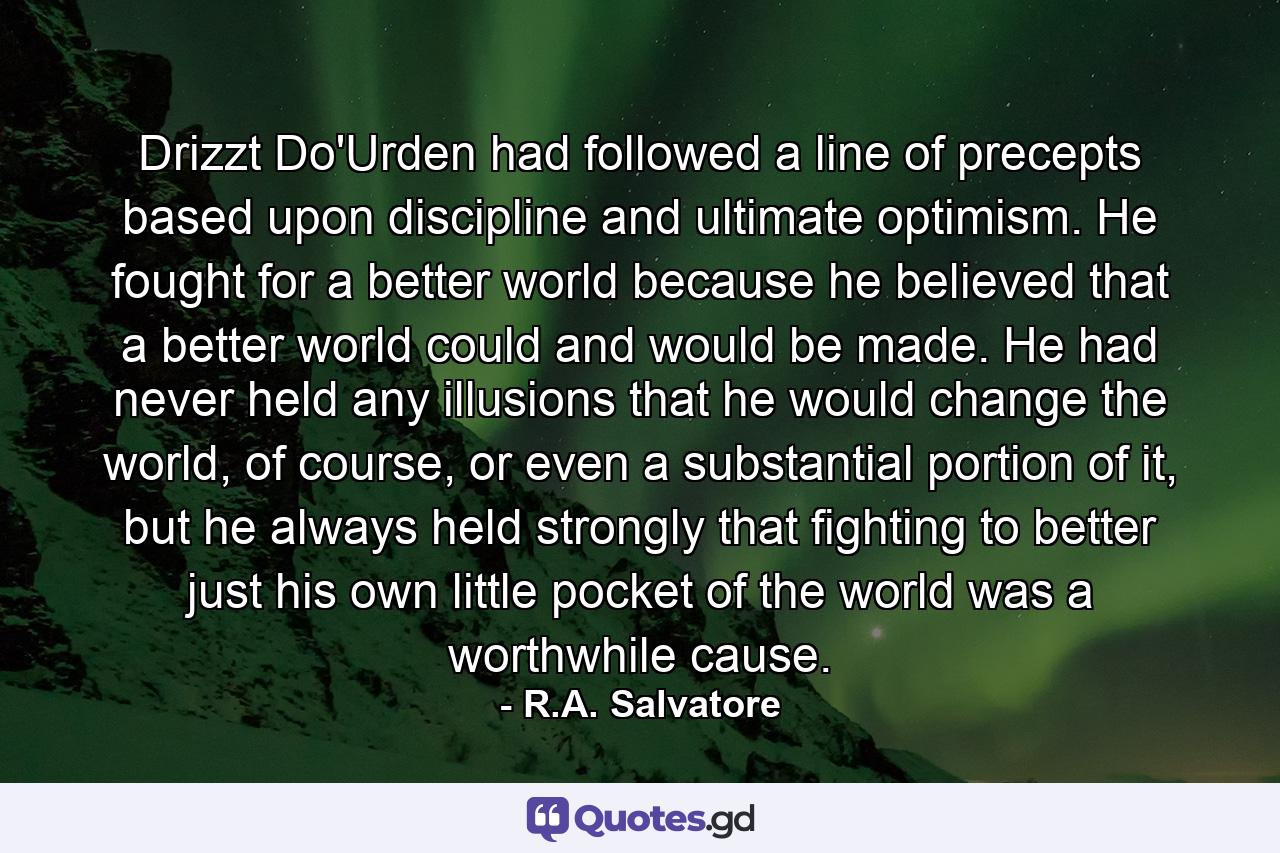 Drizzt Do'Urden had followed a line of precepts based upon discipline and ultimate optimism. He fought for a better world because he believed that a better world could and would be made. He had never held any illusions that he would change the world, of course, or even a substantial portion of it, but he always held strongly that fighting to better just his own little pocket of the world was a worthwhile cause. - Quote by R.A. Salvatore