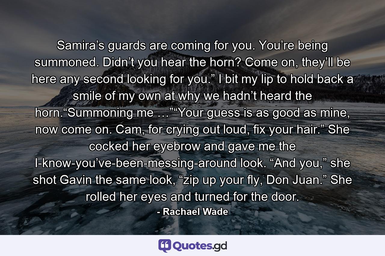 Samira’s guards are coming for you. You’re being summoned. Didn’t you hear the horn? Come on, they’ll be here any second looking for you.” I bit my lip to hold back a smile of my own at why we hadn’t heard the horn.“Summoning me …”“Your guess is as good as mine, now come on. Cam, for crying out loud, fix your hair.” She cocked her eyebrow and gave me the I-know-you’ve-been-messing-around look. “And you,” she shot Gavin the same look, “zip up your fly, Don Juan.” She rolled her eyes and turned for the door. - Quote by Rachael Wade