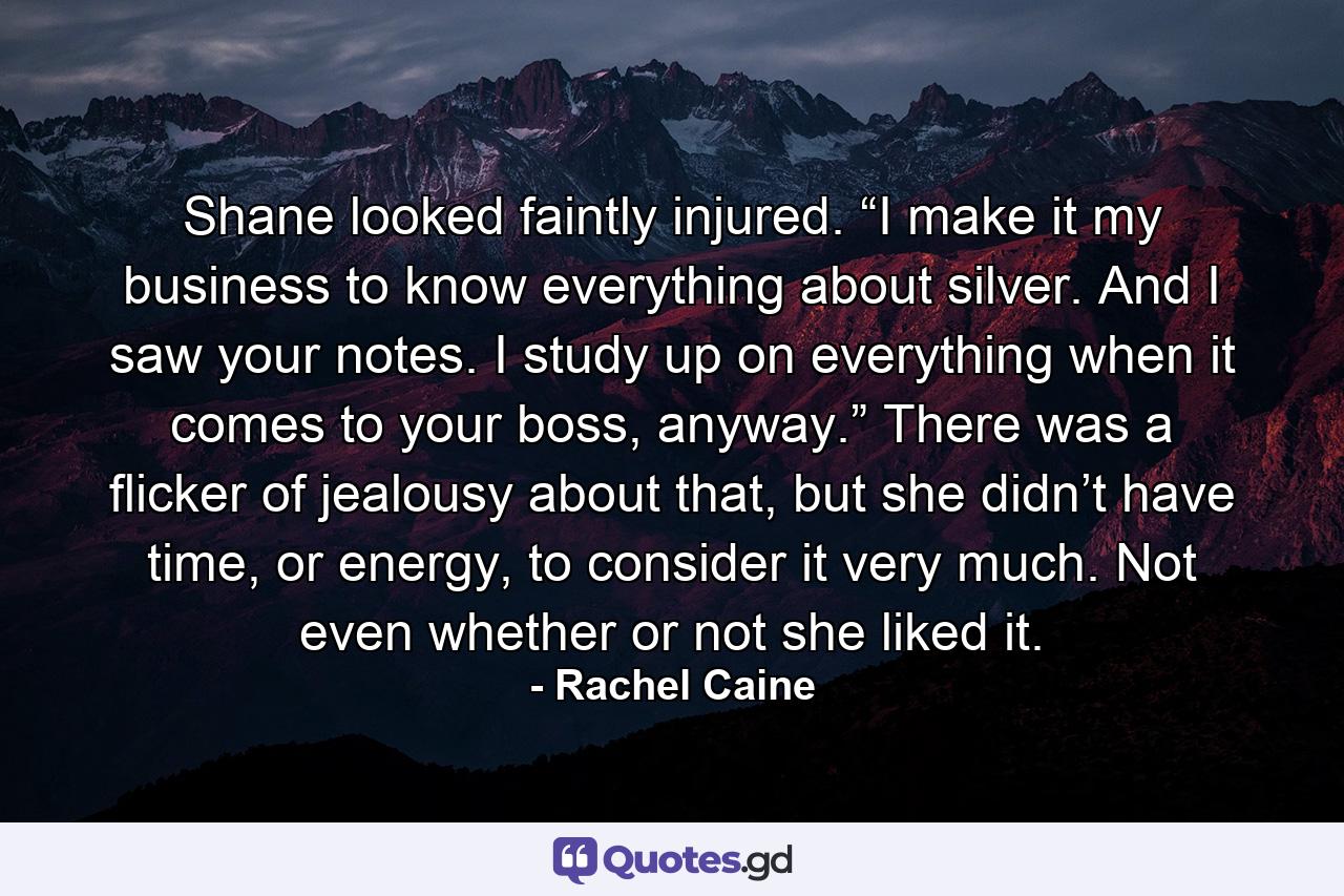 Shane looked faintly injured. “I make it my business to know everything about silver. And I saw your notes. I study up on everything when it comes to your boss, anyway.” There was a flicker of jealousy about that, but she didn’t have time, or energy, to consider it very much. Not even whether or not she liked it. - Quote by Rachel Caine