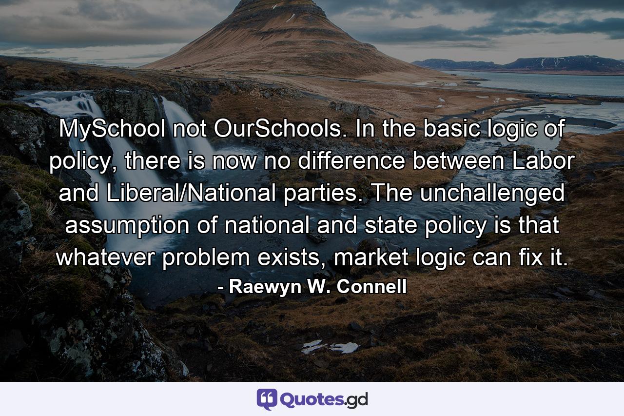 MySchool not OurSchools. In the basic logic of policy, there is now no difference between Labor and Liberal/National parties. The unchallenged assumption of national and state policy is that whatever problem exists, market logic can fix it. - Quote by Raewyn W. Connell