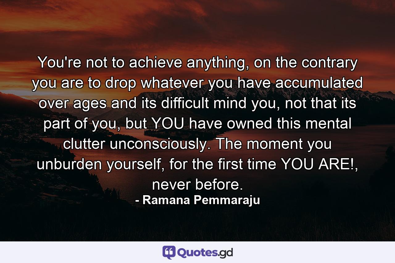 You're not to achieve anything, on the contrary you are to drop whatever you have accumulated over ages and its difficult mind you, not that its part of you, but YOU have owned this mental clutter unconsciously. The moment you unburden yourself, for the first time YOU ARE!, never before. - Quote by Ramana Pemmaraju