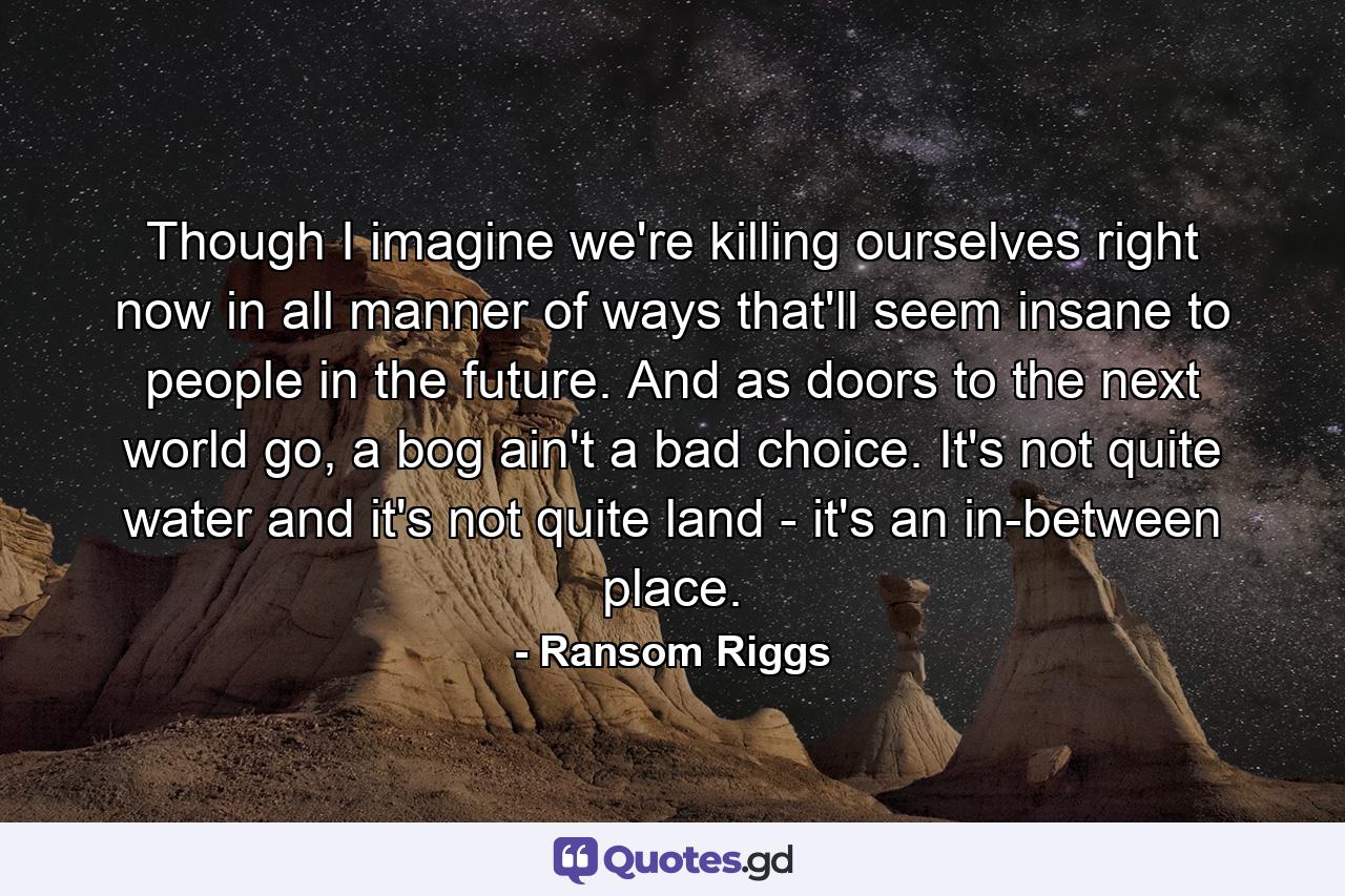 Though I imagine we're killing ourselves right now in all manner of ways that'll seem insane to people in the future. And as doors to the next world go, a bog ain't a bad choice. It's not quite water and it's not quite land - it's an in-between place. - Quote by Ransom Riggs