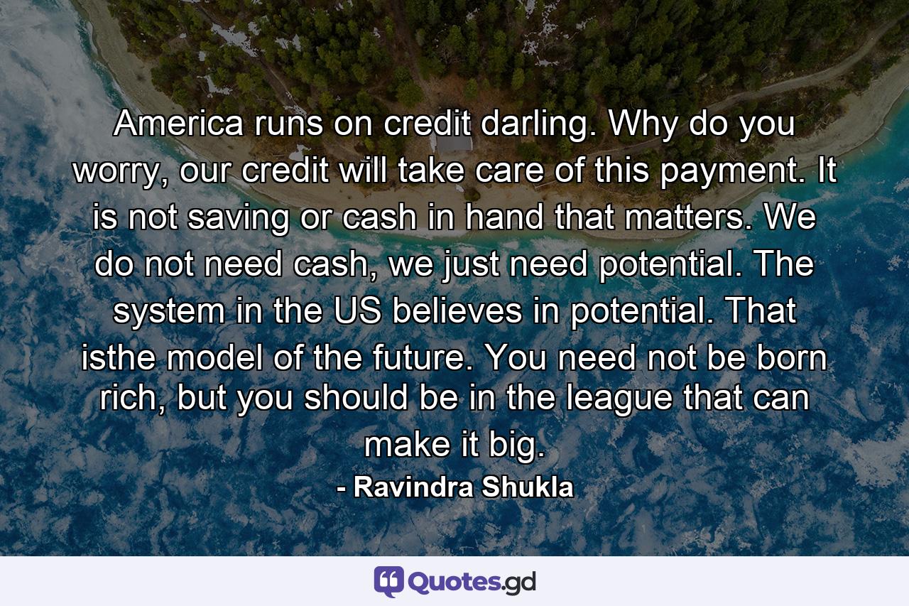 America runs on credit darling. Why do you worry, our credit will take care of this payment. It is not saving or cash in hand that matters. We do not need cash, we just need potential. The system in the US believes in potential. That isthe model of the future. You need not be born rich, but you should be in the league that can make it big. - Quote by Ravindra Shukla