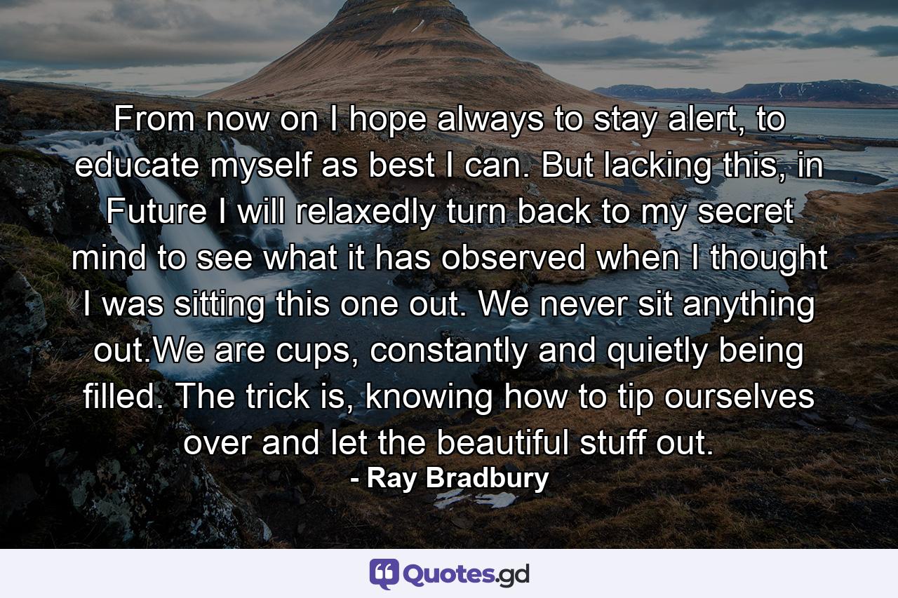 From now on I hope always to stay alert, to educate myself as best I can. But lacking this, in Future I will relaxedly turn back to my secret mind to see what it has observed when I thought I was sitting this one out. We never sit anything out.We are cups, constantly and quietly being filled. The trick is, knowing how to tip ourselves over and let the beautiful stuff out. - Quote by Ray Bradbury