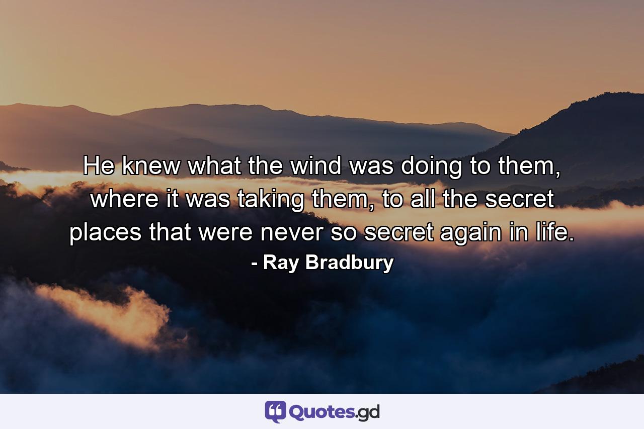 He knew what the wind was doing to them, where it was taking them, to all the secret places that were never so secret again in life. - Quote by Ray Bradbury