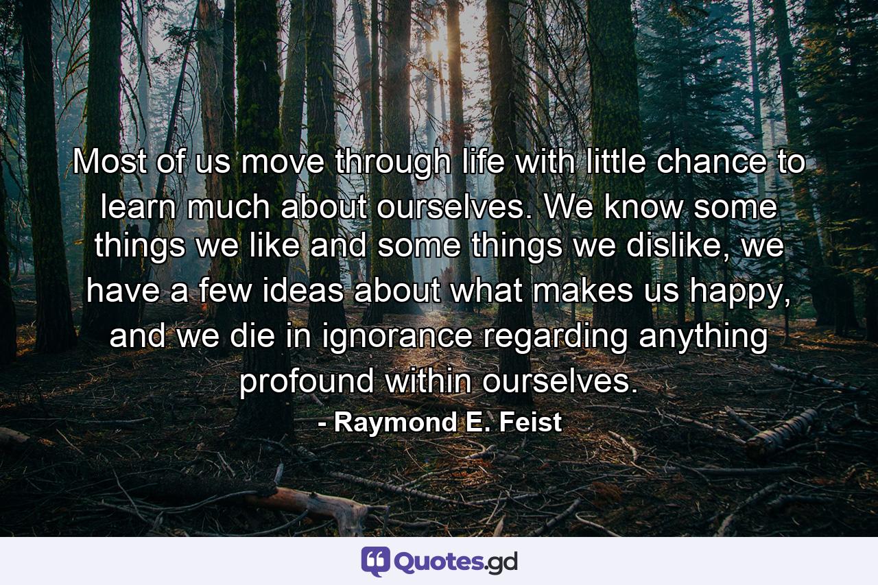 Most of us move through life with little chance to learn much about ourselves. We know some things we like and some things we dislike, we have a few ideas about what makes us happy, and we die in ignorance regarding anything profound within ourselves. - Quote by Raymond E. Feist