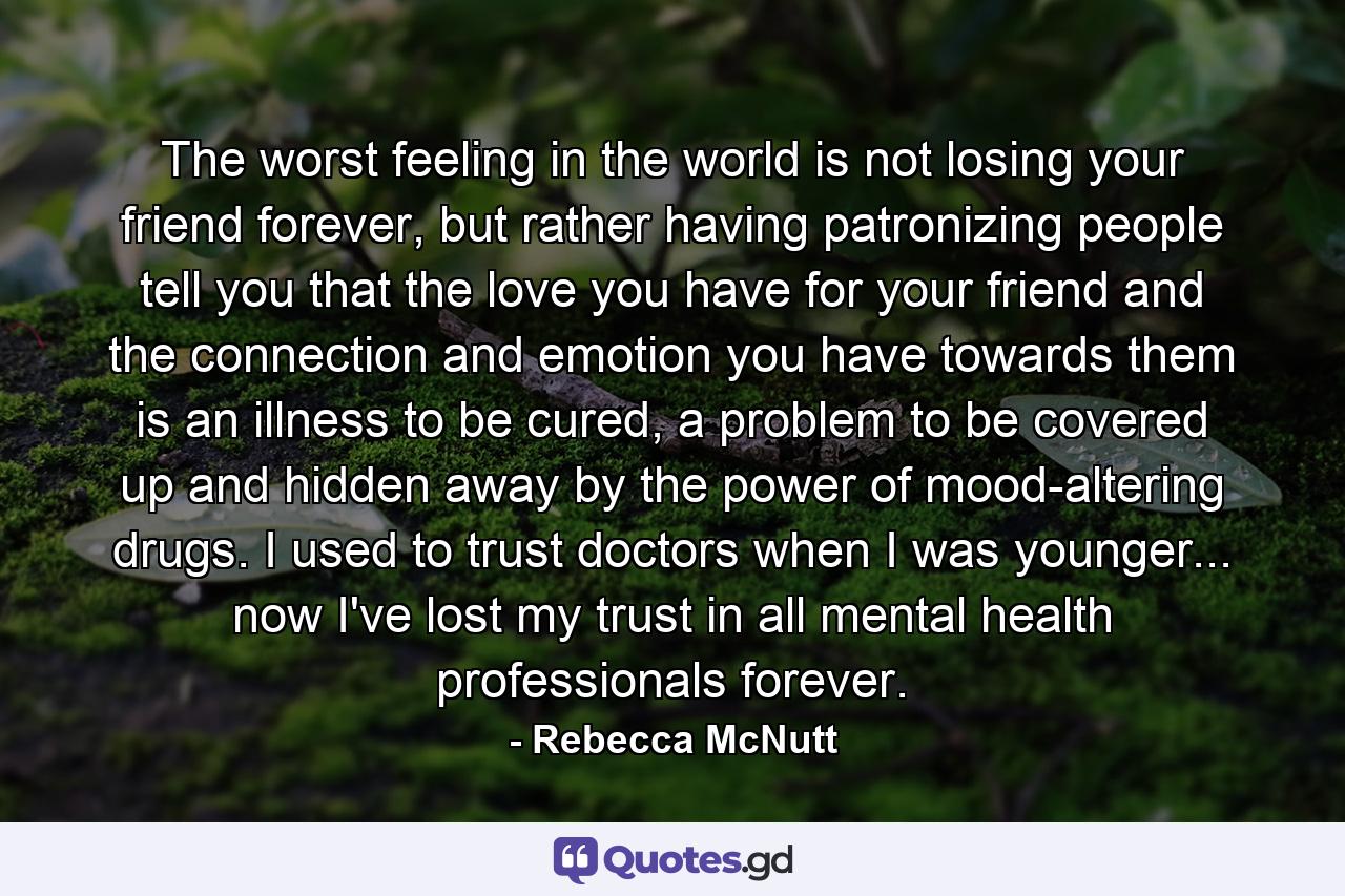 The worst feeling in the world is not losing your friend forever, but rather having patronizing people tell you that the love you have for your friend and the connection and emotion you have towards them is an illness to be cured, a problem to be covered up and hidden away by the power of mood-altering drugs. I used to trust doctors when I was younger... now I've lost my trust in all mental health professionals forever. - Quote by Rebecca McNutt