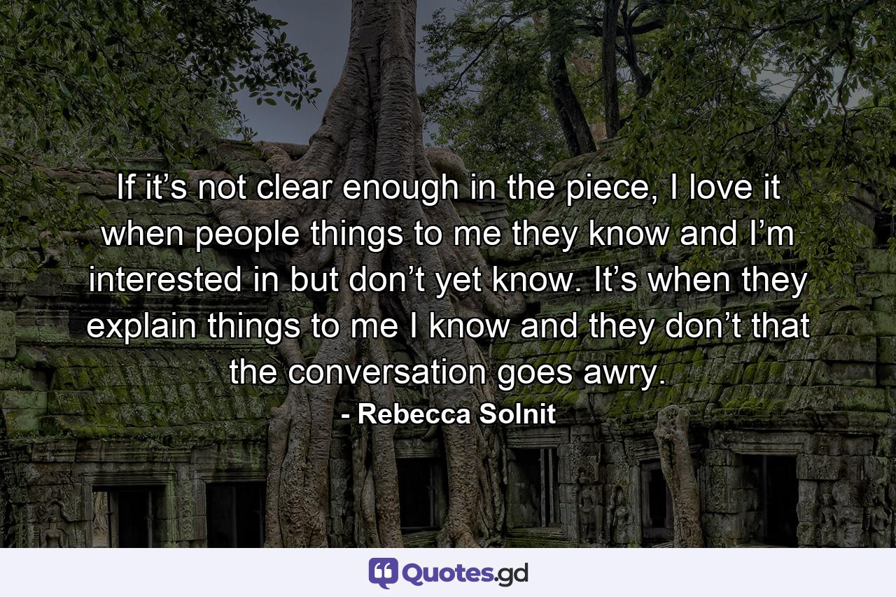 If it’s not clear enough in the piece, I love it when people things to me they know and I’m interested in but don’t yet know. It’s when they explain things to me I know and they don’t that the conversation goes awry. - Quote by Rebecca Solnit