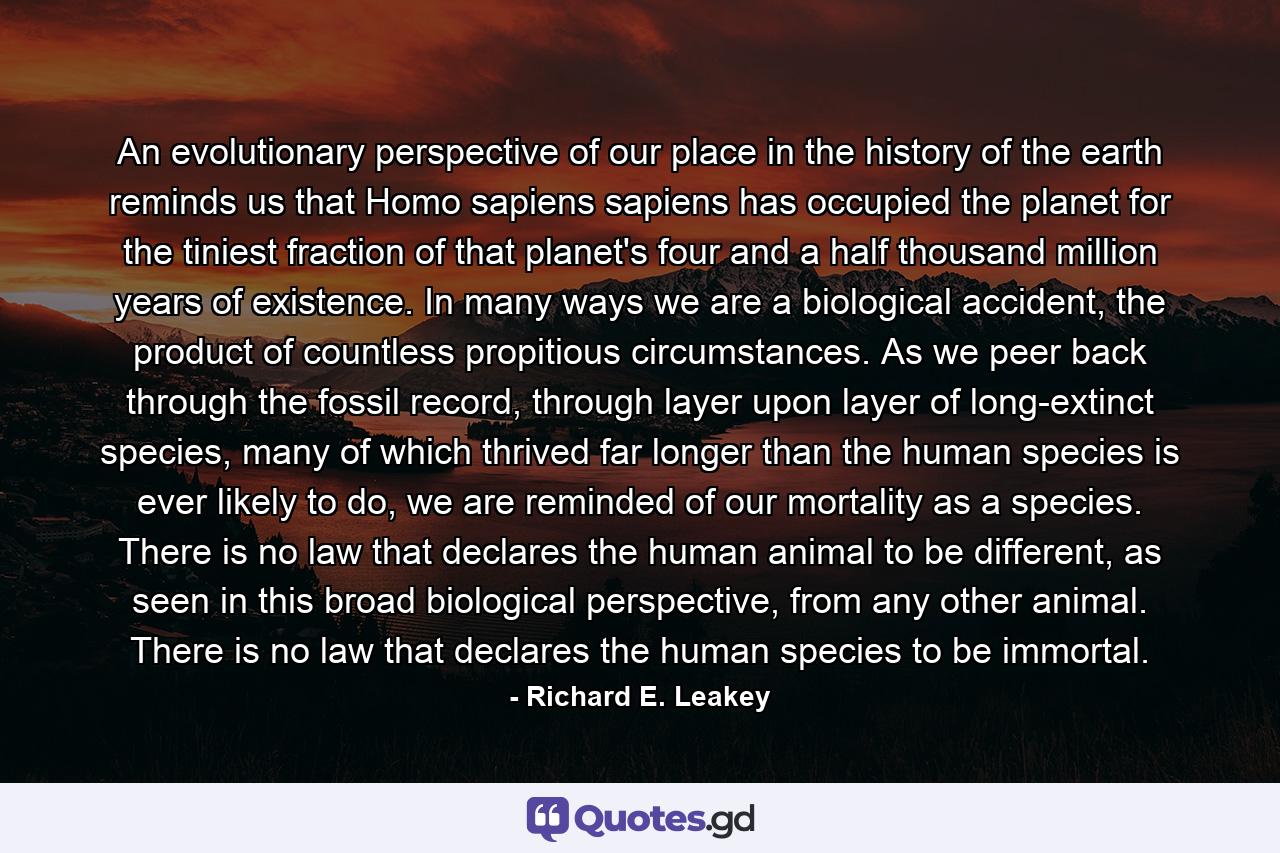 An evolutionary perspective of our place in the history of the earth reminds us that Homo sapiens sapiens has occupied the planet for the tiniest fraction of that planet's four and a half thousand million years of existence. In many ways we are a biological accident, the product of countless propitious circumstances. As we peer back through the fossil record, through layer upon layer of long-extinct species, many of which thrived far longer than the human species is ever likely to do, we are reminded of our mortality as a species. There is no law that declares the human animal to be different, as seen in this broad biological perspective, from any other animal. There is no law that declares the human species to be immortal. - Quote by Richard E. Leakey