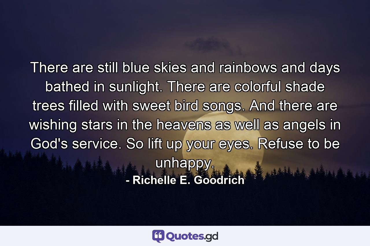 There are still blue skies and rainbows and days bathed in sunlight. There are colorful shade trees filled with sweet bird songs. And there are wishing stars in the heavens as well as angels in God's service. So lift up your eyes. Refuse to be unhappy. - Quote by Richelle E. Goodrich