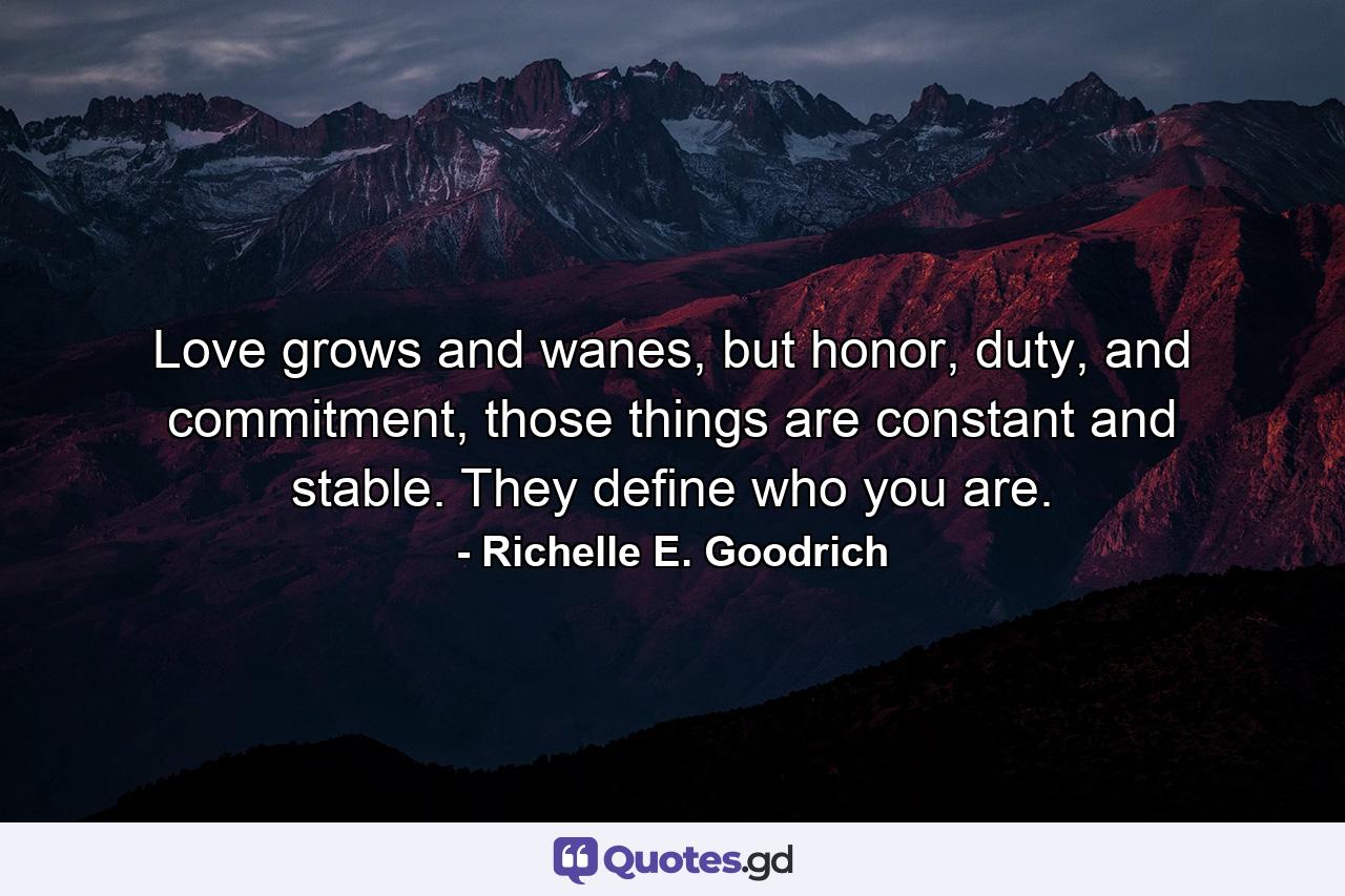 Love grows and wanes, but honor, duty, and commitment, those things are constant and stable. They define who you are. - Quote by Richelle E. Goodrich