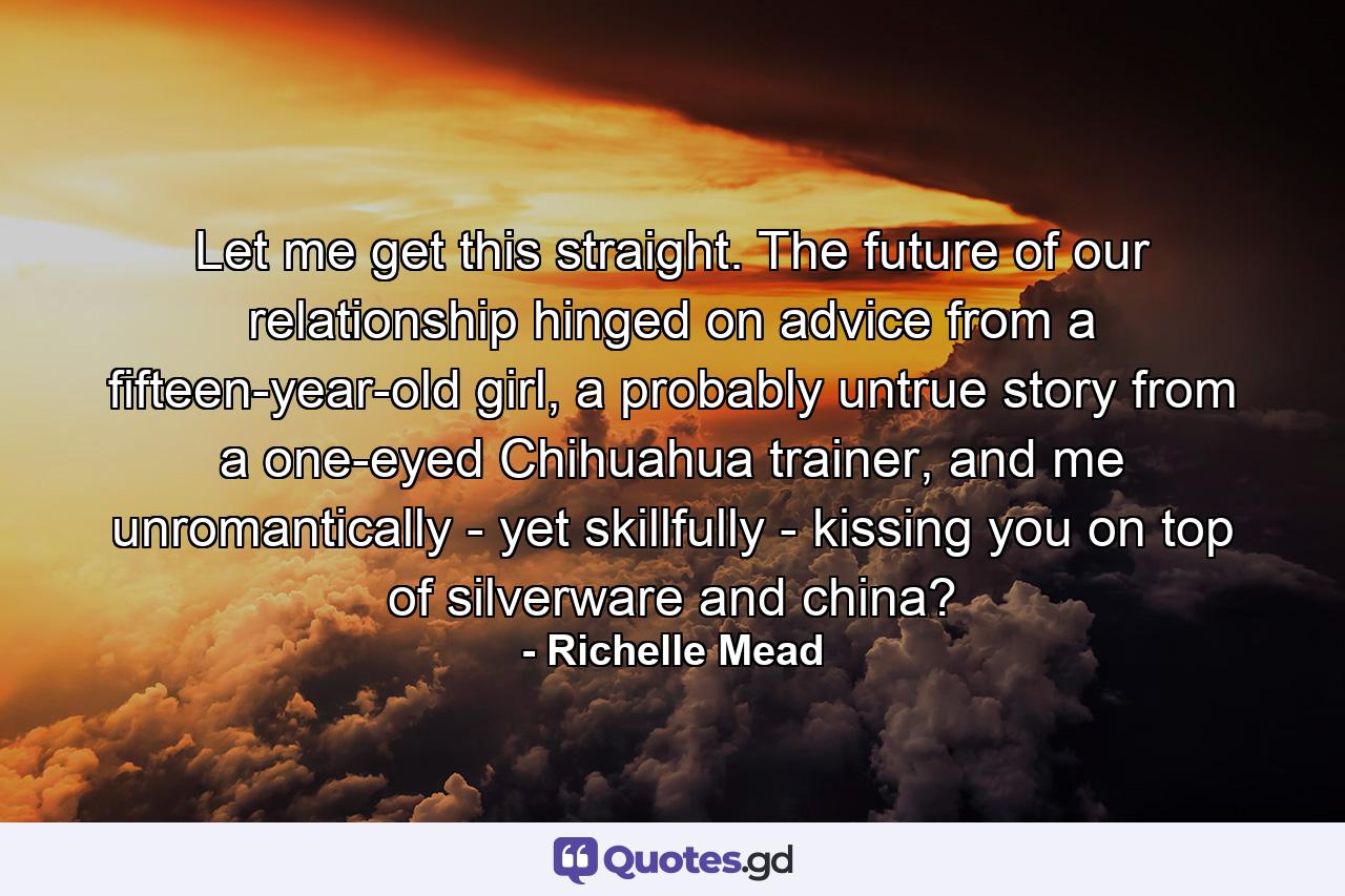 Let me get this straight. The future of our relationship hinged on advice from a fifteen-year-old girl, a probably untrue story from a one-eyed Chihuahua trainer, and me unromantically - yet skillfully - kissing you on top of silverware and china? - Quote by Richelle Mead