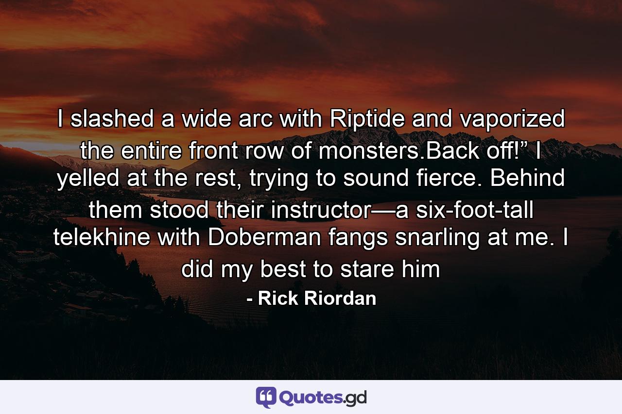 I slashed a wide arc with Riptide and vaporized the entire front row of monsters.Back off!” I yelled at the rest, trying to sound fierce. Behind them stood their instructor—a six-foot-tall telekhine with Doberman fangs snarling at me. I did my best to stare him - Quote by Rick Riordan