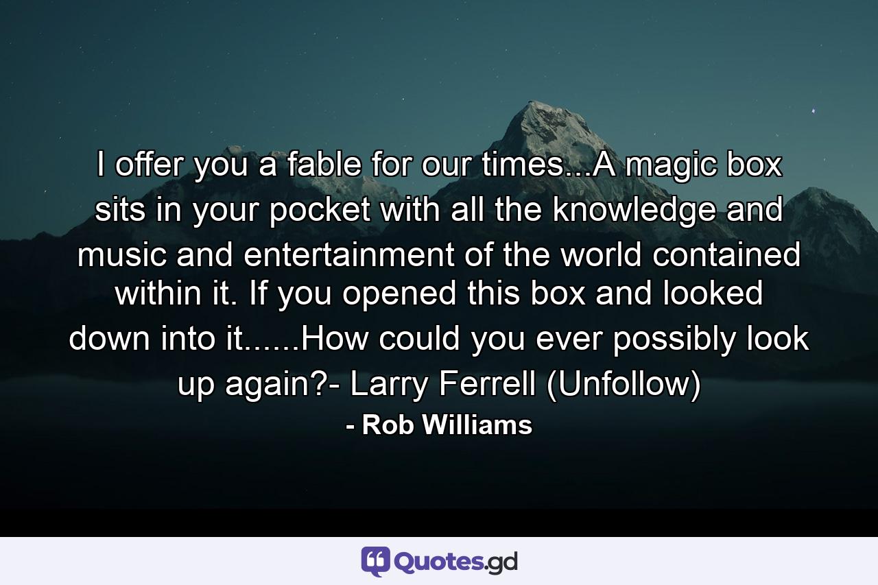 I offer you a fable for our times...A magic box sits in your pocket with all the knowledge and music and entertainment of the world contained within it. If you opened this box and looked down into it......How could you ever possibly look up again?- Larry Ferrell (Unfollow) - Quote by Rob Williams