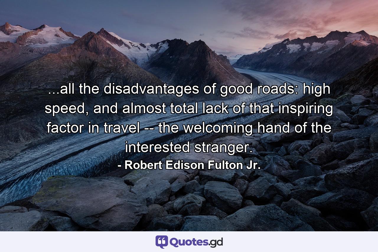 ...all the disadvantages of good roads: high speed, and almost total lack of that inspiring factor in travel -- the welcoming hand of the interested stranger. - Quote by Robert Edison Fulton Jr.