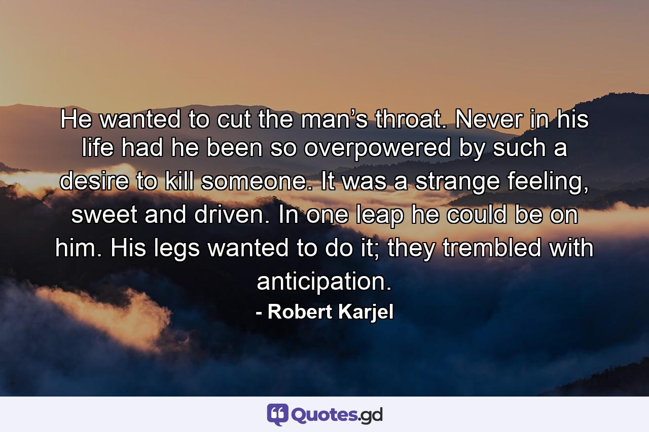 He wanted to cut the man’s throat. Never in his life had he been so overpowered by such a desire to kill someone. It was a strange feeling, sweet and driven. In one leap he could be on him. His legs wanted to do it; they trembled with anticipation. - Quote by Robert Karjel