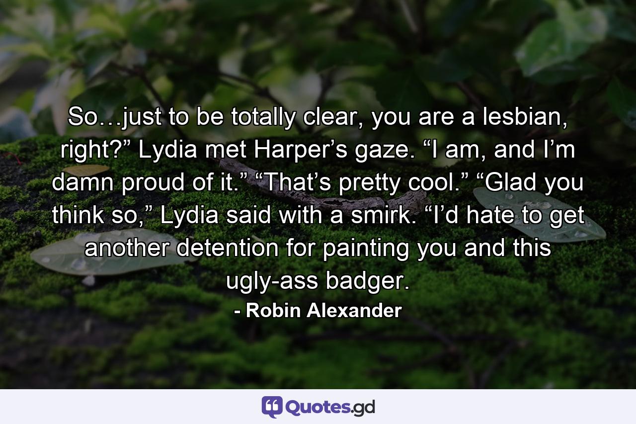 So…just to be totally clear, you are a lesbian, right?” Lydia met Harper’s gaze. “I am, and I’m damn proud of it.” “That’s pretty cool.” “Glad you think so,” Lydia said with a smirk. “I’d hate to get another detention for painting you and this ugly-ass badger. - Quote by Robin Alexander