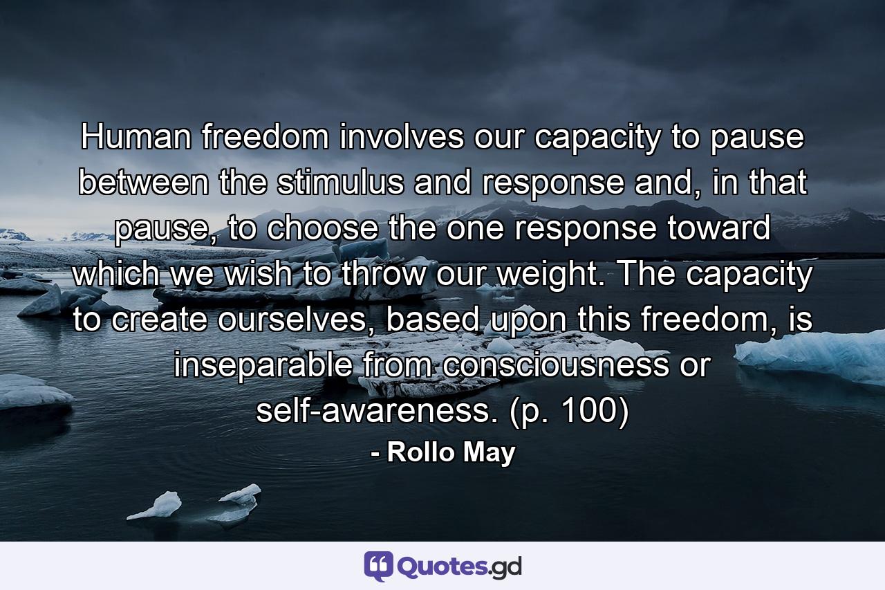 Human freedom involves our capacity to pause between the stimulus and response and, in that pause, to choose the one response toward which we wish to throw our weight. The capacity to create ourselves, based upon this freedom, is inseparable from consciousness or self-awareness. (p. 100) - Quote by Rollo May