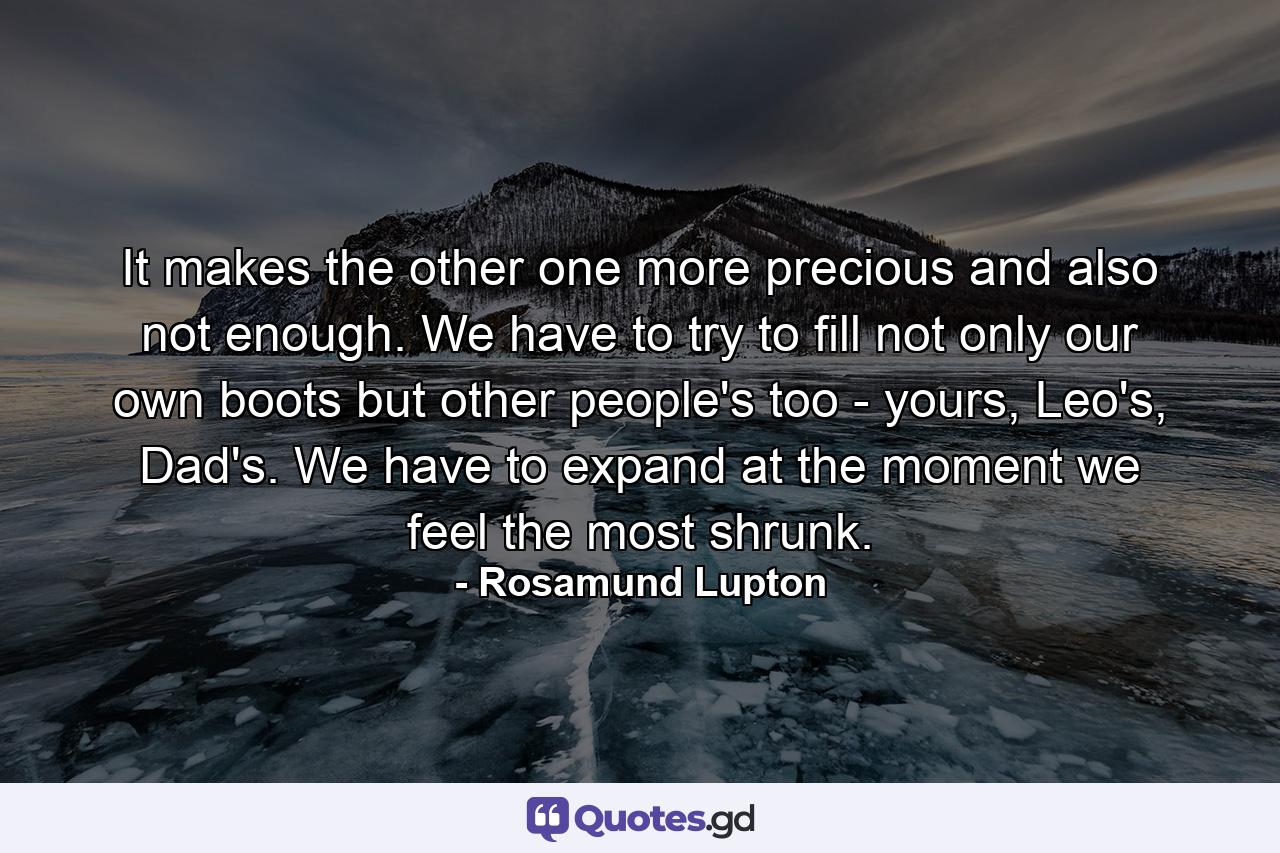 It makes the other one more precious and also not enough. We have to try to fill not only our own boots but other people's too - yours, Leo's, Dad's. We have to expand at the moment we feel the most shrunk. - Quote by Rosamund Lupton