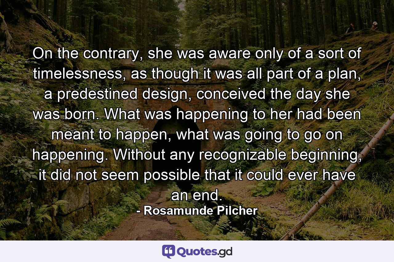 On the contrary, she was aware only of a sort of timelessness, as though it was all part of a plan, a predestined design, conceived the day she was born. What was happening to her had been meant to happen, what was going to go on happening. Without any recognizable beginning, it did not seem possible that it could ever have an end. - Quote by Rosamunde Pilcher