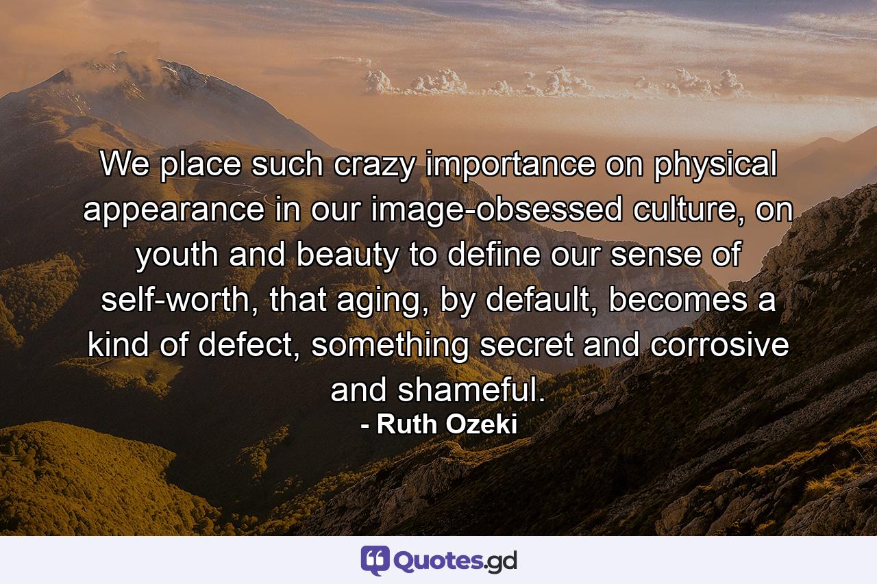 We place such crazy importance on physical appearance in our image-obsessed culture, on youth and beauty to define our sense of self-worth, that aging, by default, becomes a kind of defect, something secret and corrosive and shameful. - Quote by Ruth Ozeki