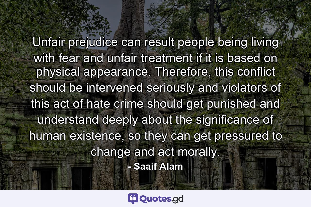 Unfair prejudice can result people being living with fear and unfair treatment if it is based on physical appearance. Therefore, this conflict should be intervened seriously and violators of this act of hate crime should get punished and understand deeply about the significance of human existence, so they can get pressured to change and act morally. - Quote by Saaif Alam