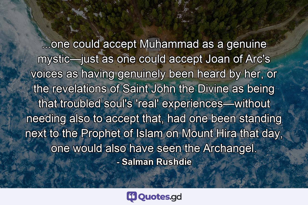 ...one could accept Muhammad as a genuine mystic—just as one could accept Joan of Arc's voices as having genuinely been heard by her, or the revelations of Saint John the Divine as being that troubled soul's 'real' experiences—without needing also to accept that, had one been standing next to the Prophet of Islam on Mount Hira that day, one would also have seen the Archangel. - Quote by Salman Rushdie