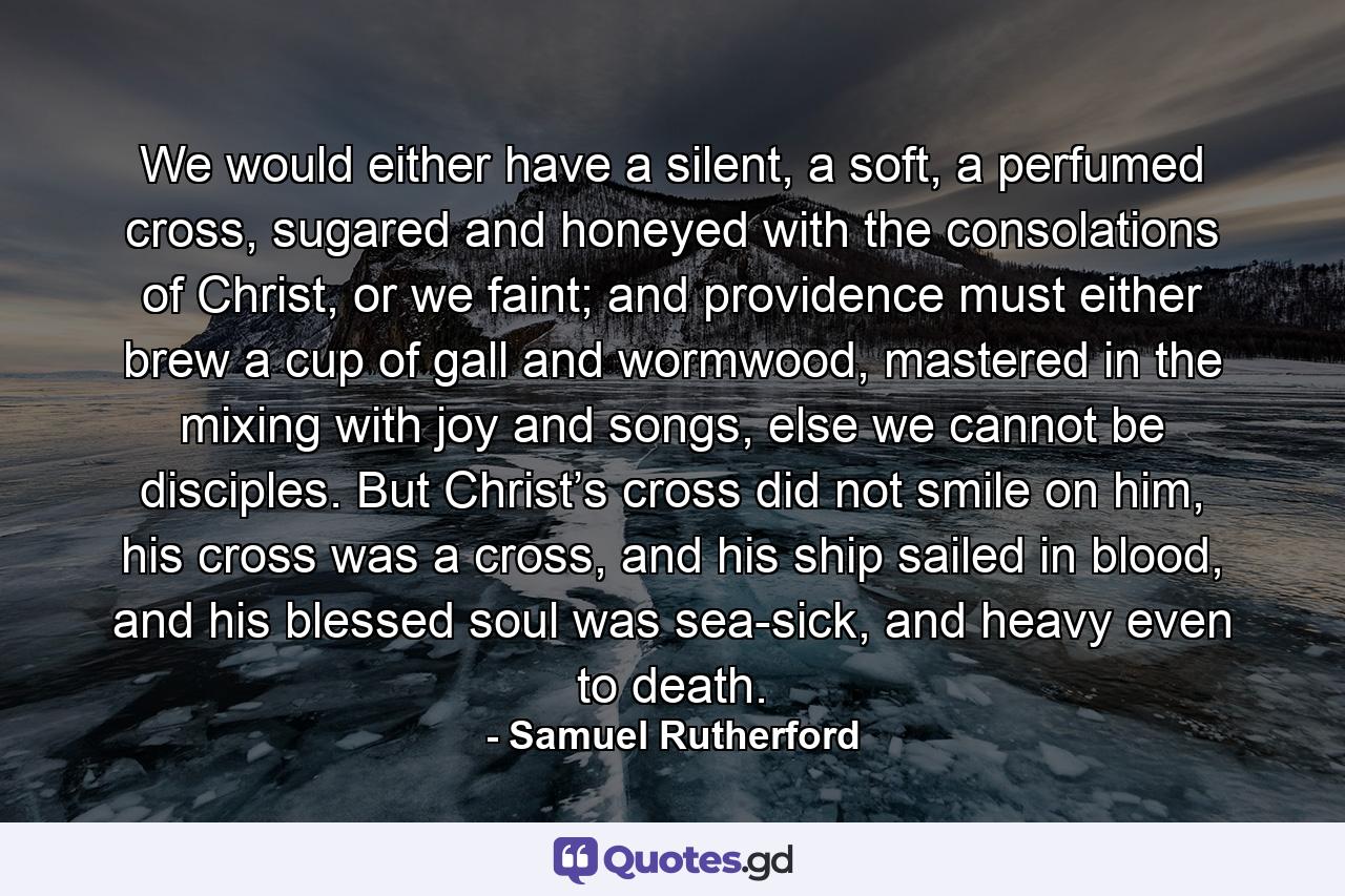 We would either have a silent, a soft, a perfumed cross, sugared and honeyed with the consolations of Christ, or we faint; and providence must either brew a cup of gall and wormwood, mastered in the mixing with joy and songs, else we cannot be disciples. But Christ’s cross did not smile on him, his cross was a cross, and his ship sailed in blood, and his blessed soul was sea-sick, and heavy even to death. - Quote by Samuel Rutherford