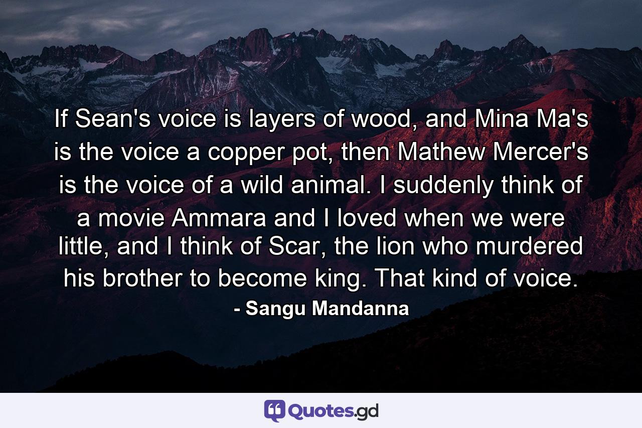 If Sean's voice is layers of wood, and Mina Ma's is the voice a copper pot, then Mathew Mercer's is the voice of a wild animal. I suddenly think of a movie Ammara and I loved when we were little, and I think of Scar, the lion who murdered his brother to become king. That kind of voice. - Quote by Sangu Mandanna