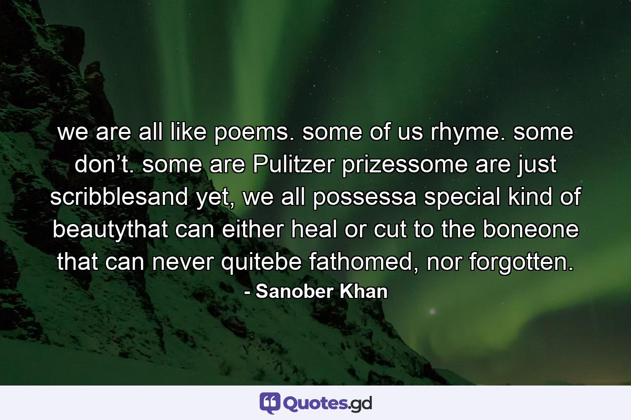 we are all like poems. some of us rhyme. some don’t. some are Pulitzer prizessome are just scribblesand yet, we all possessa special kind of beautythat can either heal or cut to the boneone that can never quitebe fathomed, nor forgotten. - Quote by Sanober Khan