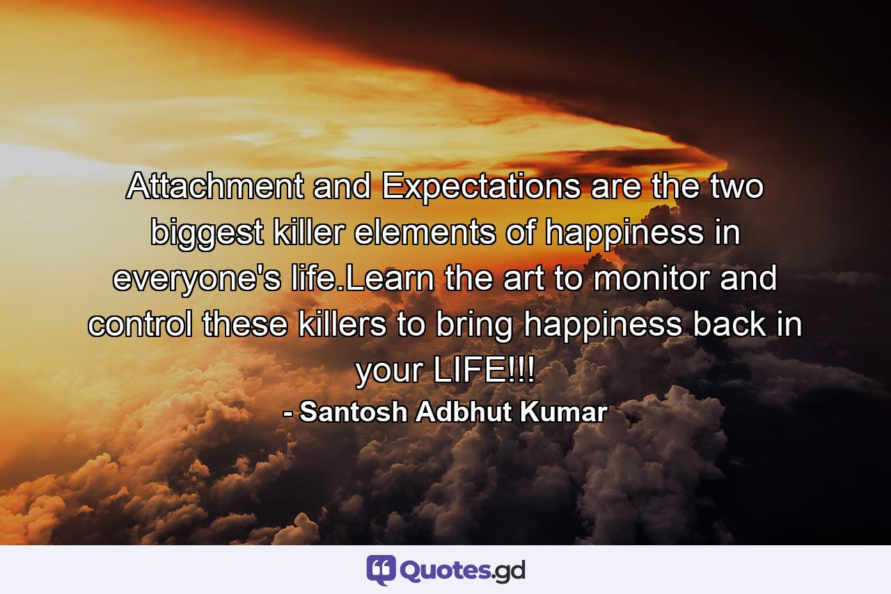 Attachment and Expectations are the two biggest killer elements of happiness in everyone's life.Learn the art to monitor and control these killers to bring happiness back in your LIFE!!! - Quote by Santosh Adbhut Kumar